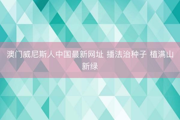 澳门威尼斯人中国最新网址 播法治种子 植满山新绿