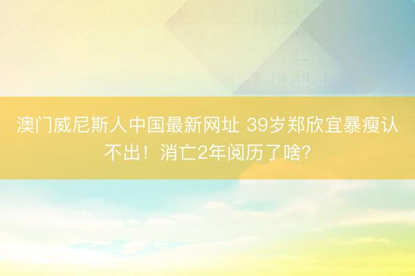 澳门威尼斯人中国最新网址 39岁郑欣宜暴瘦认不出！消亡2年阅历了啥？