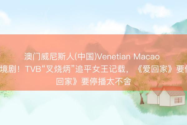 澳门威尼斯人(中国)Venetian Macao 演了9部处境剧！TVB“叉烧炳”追平女王记载，《爱回家》要停播太不舍