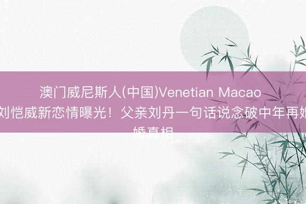 澳门威尼斯人(中国)Venetian Macao 52岁刘恺威新恋情曝光！父亲刘丹一句话说念破中年再婚真相
