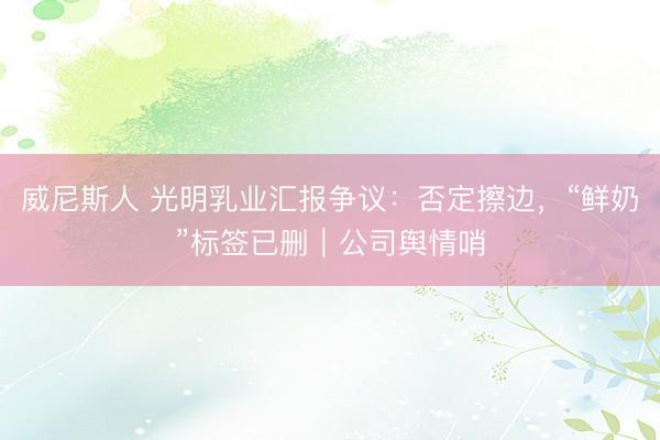 威尼斯人 光明乳业汇报争议：否定擦边，“鲜奶”标签已删｜公司舆情哨