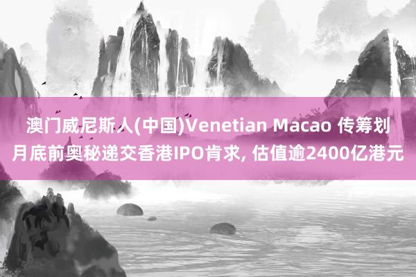 澳门威尼斯人(中国)Venetian Macao 传筹划月底前奥秘递交香港IPO肯求, 估值逾2400亿港元