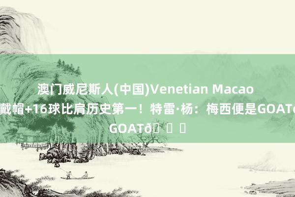 澳门威尼斯人(中国)Venetian Macao 天下杯戴帽+16球比肩历史第一！特雷·杨：梅西便是GOAT🐐