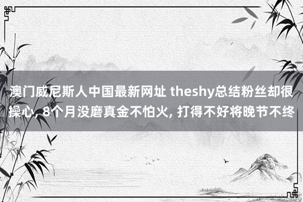 澳门威尼斯人中国最新网址 theshy总结粉丝却很操心, 8个月没磨真金不怕火, 打得不好将晚节不终
