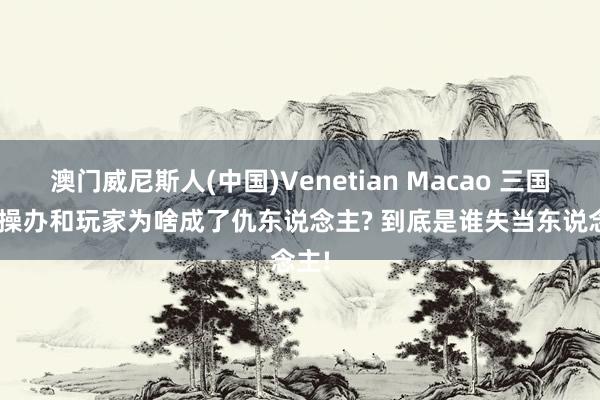 澳门威尼斯人(中国)Venetian Macao 三国杀: 操办和玩家为啥成了仇东说念主? 到底是谁失当东说念主!