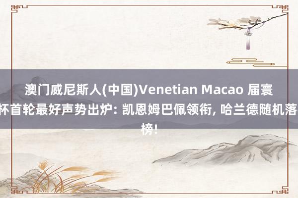 澳门威尼斯人(中国)Venetian Macao 届寰宇杯首轮最好声势出炉: 凯恩姆巴佩领衔, 哈兰德随机落榜!