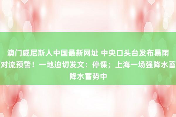 澳门威尼斯人中国最新网址 中央口头台发布暴雨、强对流预警！一地迫切发文：停课；上海一场强降水蓄势中