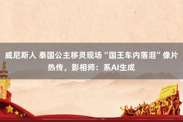 威尼斯人 泰国公主移灵现场“国王车内落泪”像片热传，影相师：系AI生成