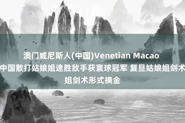 澳门威尼斯人(中国)Venetian Macao 赢麻了！中国散打姑娘姐速胜敌手获寰球冠军 复旦姑娘姐剑术形式摘金