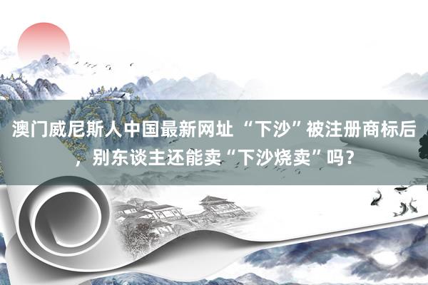 澳门威尼斯人中国最新网址 “下沙”被注册商标后，别东谈主还能卖“下沙烧卖”吗？