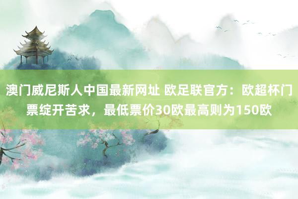 澳门威尼斯人中国最新网址 欧足联官方：欧超杯门票绽开苦求，最低票价30欧最高则为150欧